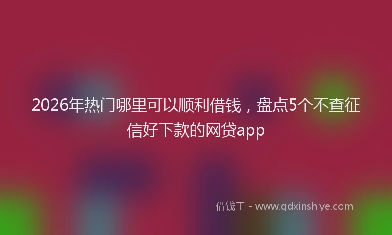 2026年热门哪里可以顺利借钱，盘点5个不查征信好下款的网贷app
