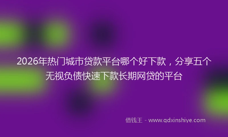 2026年热门城市贷款平台哪个好下款，分享五个无视负债快速下款长期网贷的平台