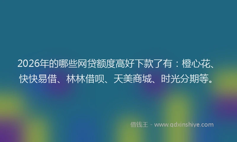 2026年的哪些网贷额度高好下款了有：橙心花、快快易借、林林借呗、天美商城、时光分期等。