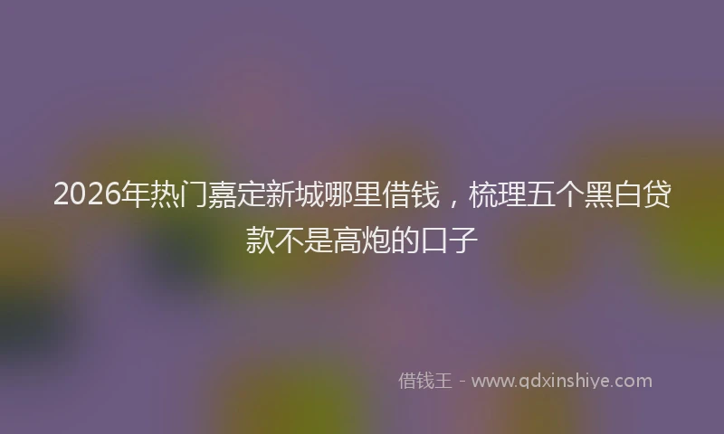 2026年热门嘉定新城哪里借钱，梳理五个黑白贷款不是高炮的口子