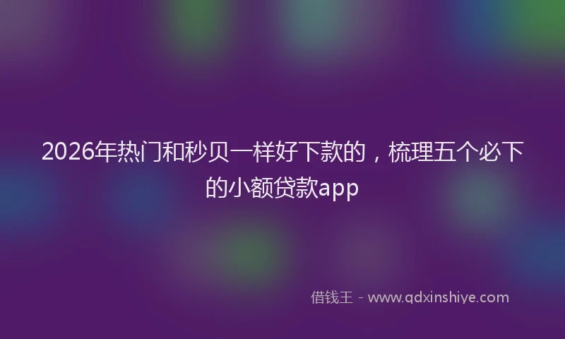 2026年热门和秒贝一样好下款的，梳理五个必下的小额贷款app