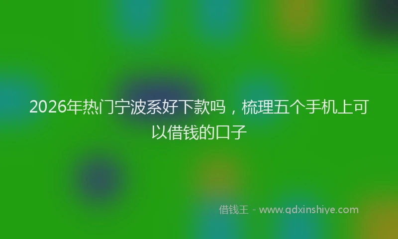 2026年热门宁波系好下款吗，梳理五个手机上可以借钱的口子
