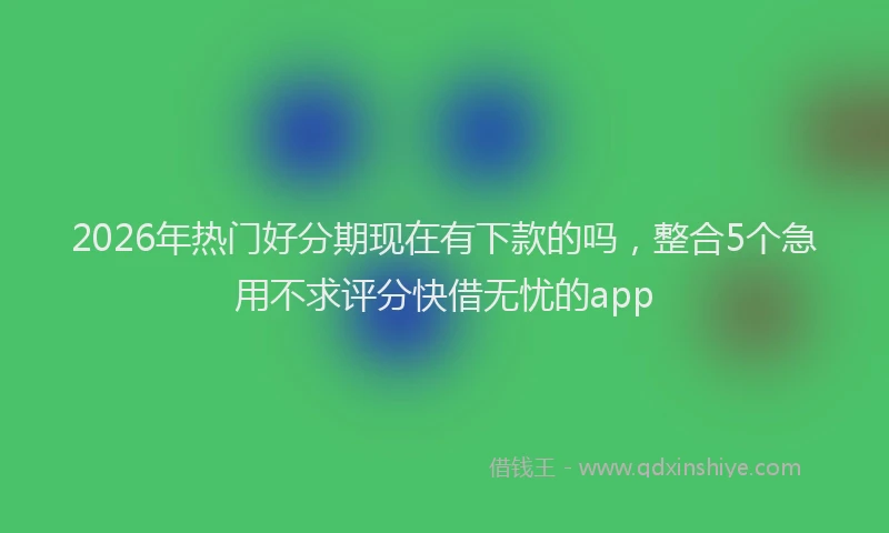 2026年热门好分期现在有下款的吗，整合5个急用不求评分快借无忧的app