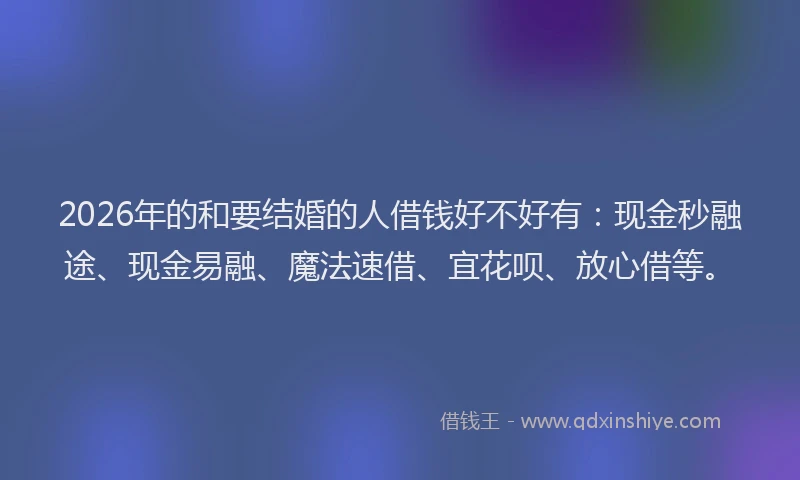 2026年的和要结婚的人借钱好不好有：现金秒融途、现金易融、魔法速借、宜花呗、放心借等。