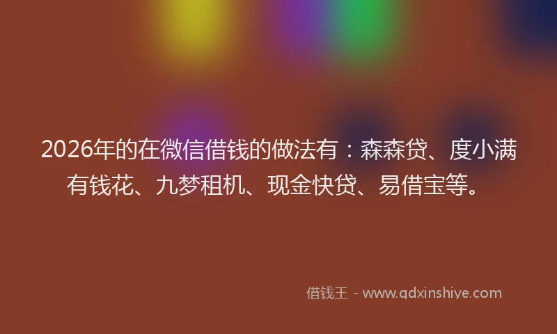 2026年的在微信借钱的做法有：森森贷、度小满有钱花、九梦租机、现金快贷、易借宝等。