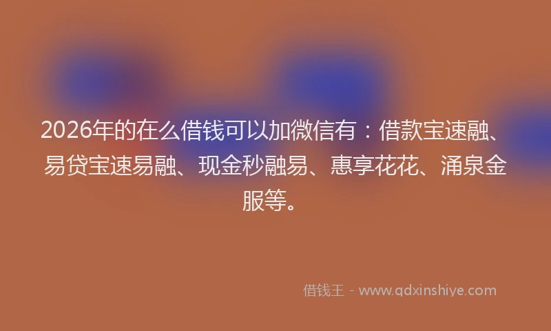 2026年的在么借钱可以加微信有：借款宝速融、易贷宝速易融、现金秒融易、惠享花花、涌泉金服等。