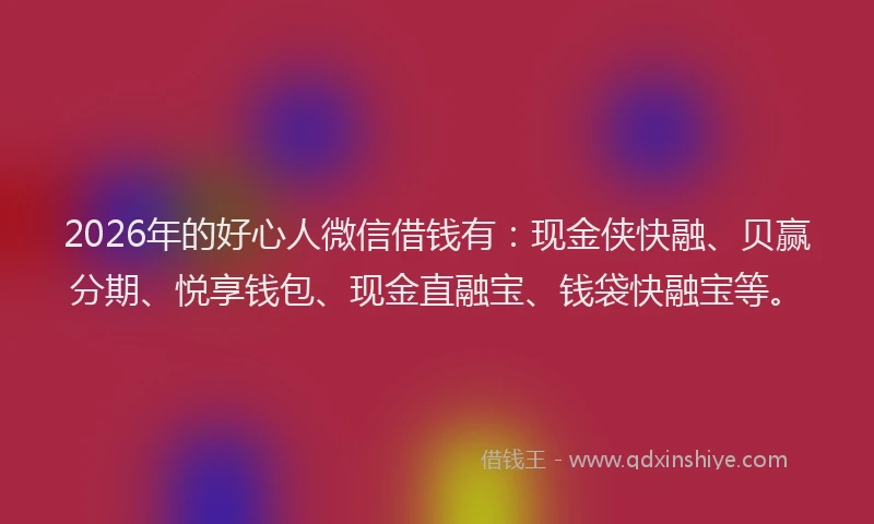 2026年的好心人微信借钱有：现金侠快融、贝赢分期、悦享钱包、现金直融宝、钱袋快融宝等。