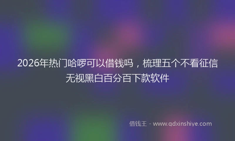 2026年热门哈啰可以借钱吗，梳理五个不看征信无视黑白百分百下款软件