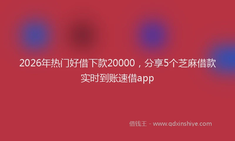 2026年热门好借下款20000，分享5个芝麻借款实时到账速借app