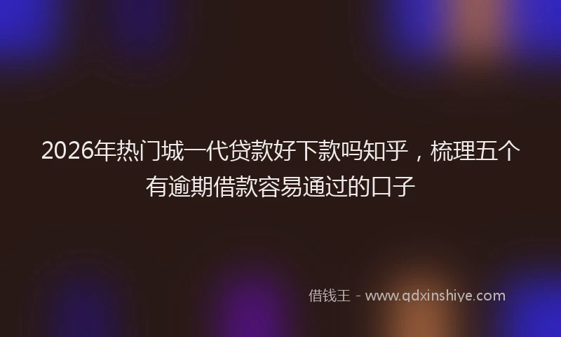 2026年热门城一代贷款好下款吗知乎，梳理五个有逾期借款容易通过的口子