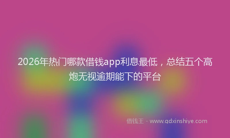 2026年热门哪款借钱app利息最低，总结五个高炮无视逾期能下的平台
