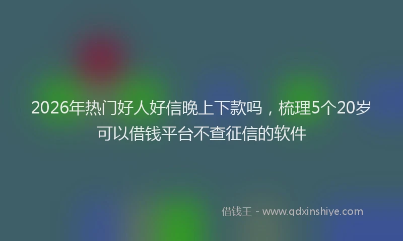 2026年热门好人好信晚上下款吗，梳理5个20岁可以借钱平台不查征信的软件