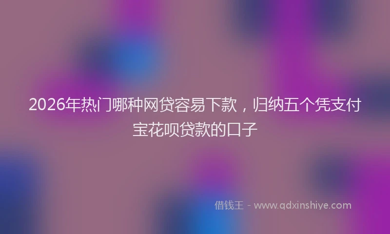 2026年热门哪种网贷容易下款，归纳五个凭支付宝花呗贷款的口子