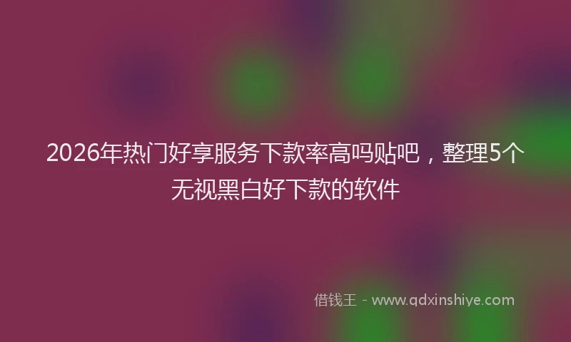 2026年热门好享服务下款率高吗贴吧，整理5个无视黑白好下款的软件