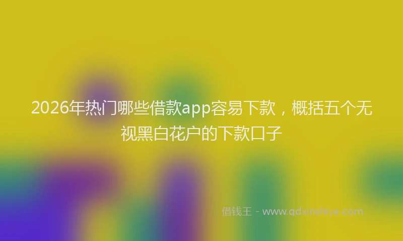 2026年热门哪些借款app容易下款，概括五个无视黑白花户的下款口子