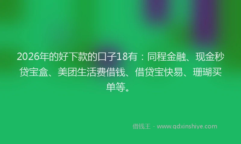 2026年的好下款的口子18有：同程金融、现金秒贷宝盒、美团生活费借钱、借贷宝快易、珊瑚买单等。