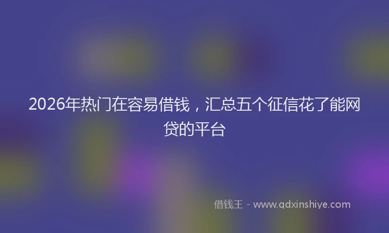 2026年热门在容易借钱，汇总五个征信花了能网贷的平台