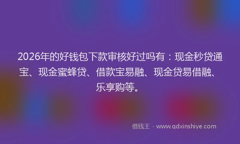 2026年的好钱包下款审核好过吗有：现金秒贷通宝、现金蜜蜂贷、借款宝易融、现金贷易借融、乐享购等。