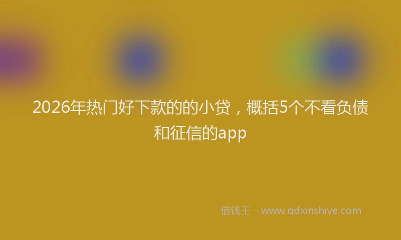 2026年热门好下款的的小贷，概括5个不看负债和征信的app