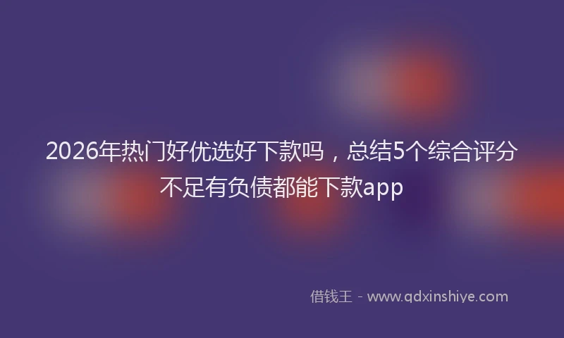 2026年热门好优选好下款吗，总结5个综合评分不足有负债都能下款app