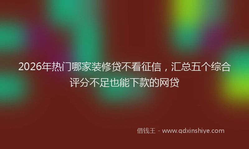2026年热门哪家装修贷不看征信，汇总五个综合评分不足也能下款的网贷