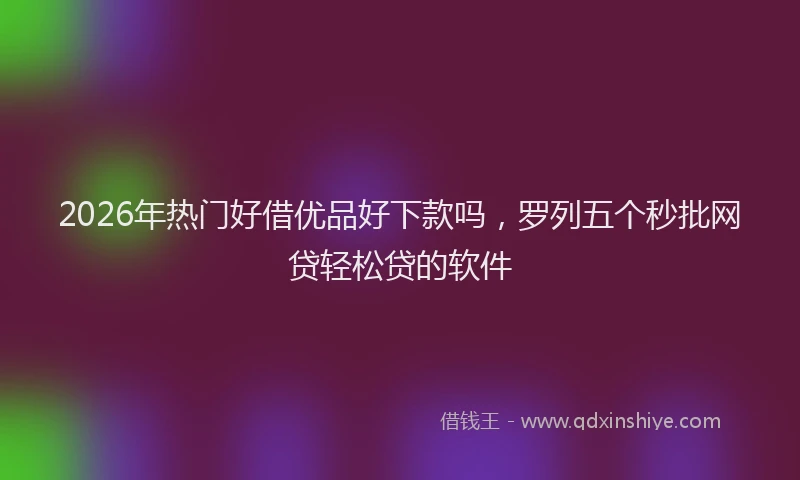 2026年热门好借优品好下款吗，罗列五个秒批网贷轻松贷的软件