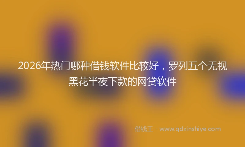 2026年热门哪种借钱软件比较好，罗列五个无视黑花半夜下款的网贷软件