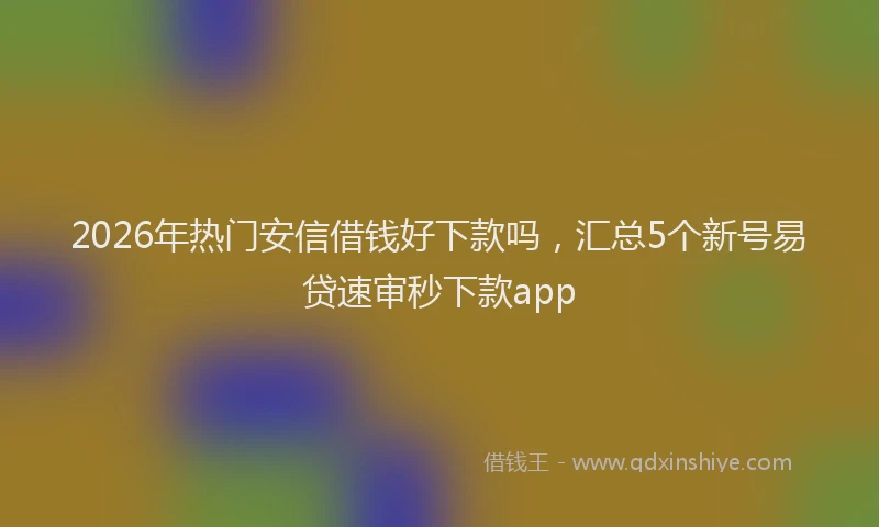 2026年热门安信借钱好下款吗，汇总5个新号易贷速审秒下款app