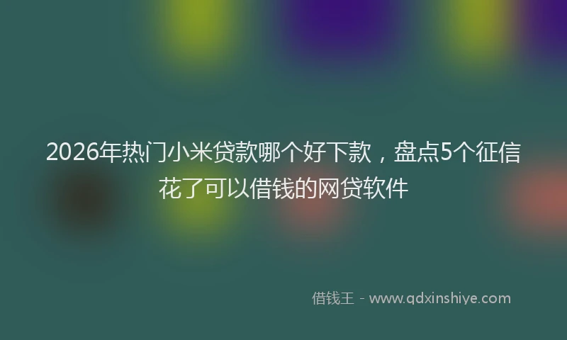 2026年热门小米贷款哪个好下款，盘点5个征信花了可以借钱的网贷软件