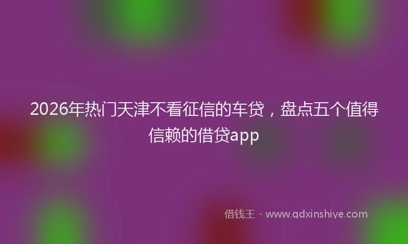 2026年热门天津不看征信的车贷，盘点五个值得信赖的借贷app