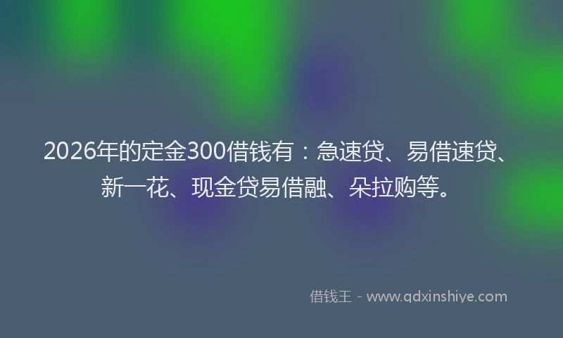 2026年的定金300借钱有：急速贷、易借速贷、新一花、现金贷易借融、朵拉购等。