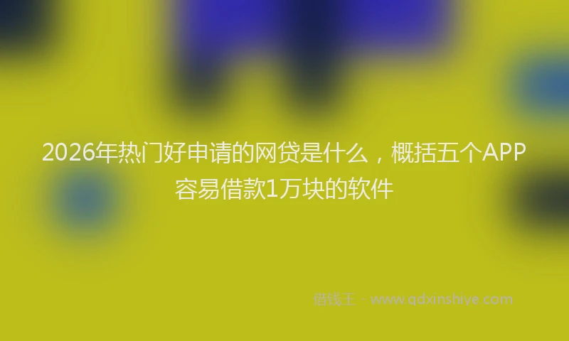 2026年热门好申请的网贷是什么，概括五个APP容易借款1万块的软件