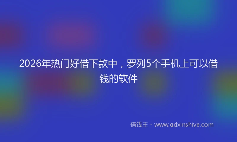 2026年热门好借下款中，罗列5个手机上可以借钱的软件