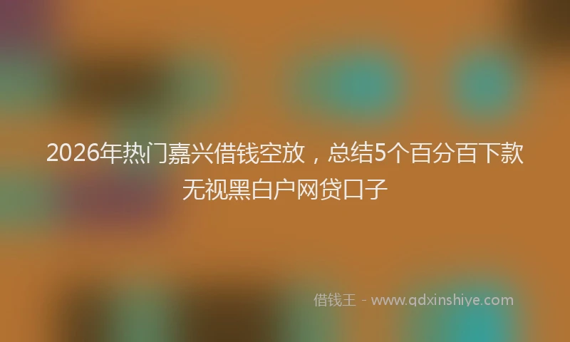 2026年热门嘉兴借钱空放，总结5个百分百下款无视黑白户网贷口子