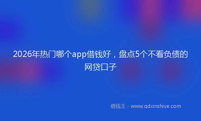 2026年热门哪个app借钱好，盘点5个不看负债的网贷口子