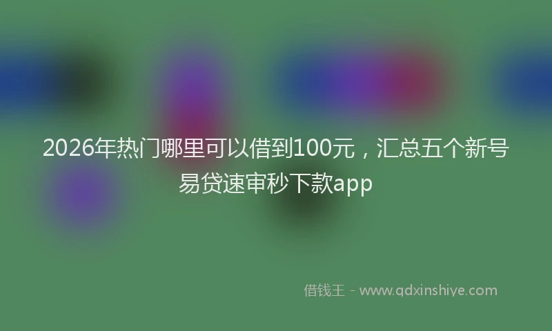2026年热门哪里可以借到100元，汇总五个新号易贷速审秒下款app