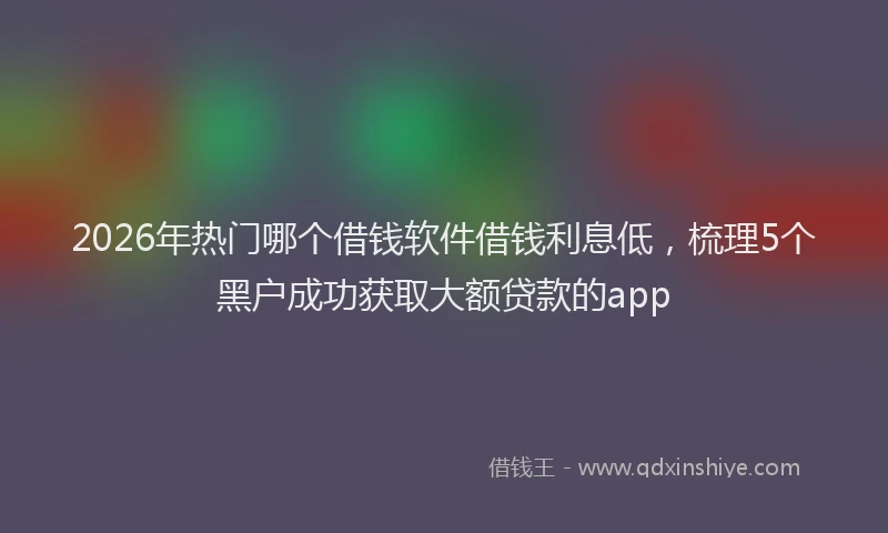 2026年热门哪个借钱软件借钱利息低，梳理5个黑户成功获取大额贷款的app