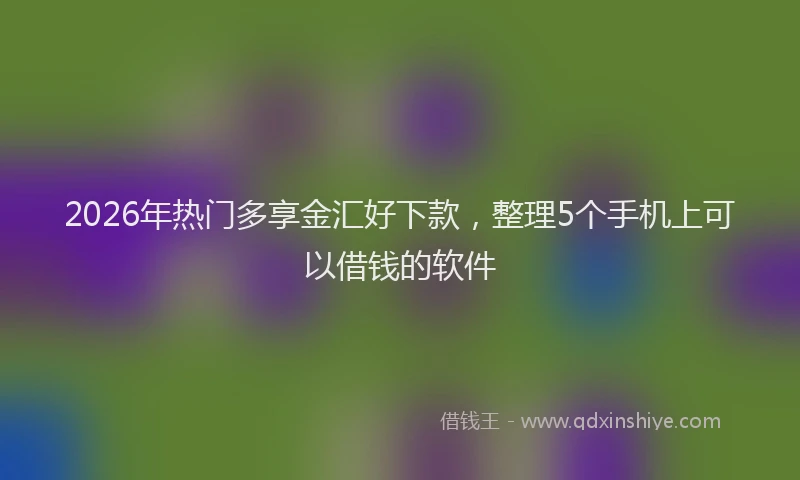 2026年热门多享金汇好下款，整理5个手机上可以借钱的软件