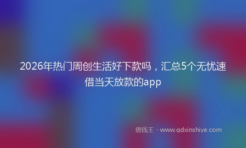 2026年热门周创生活好下款吗，汇总5个无忧速借当天放款的app