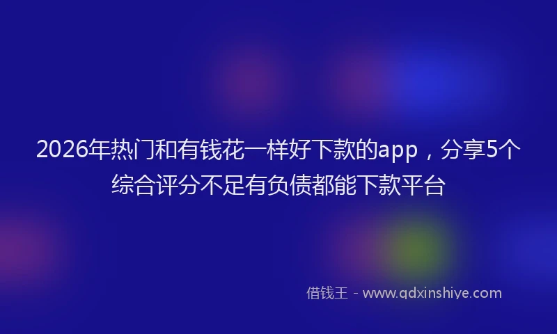 2026年热门和有钱花一样好下款的app，分享5个综合评分不足有负债都能下款平台