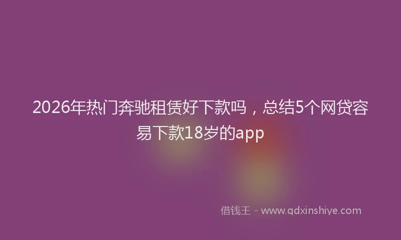 2026年热门奔驰租赁好下款吗，总结5个网贷容易下款18岁的app