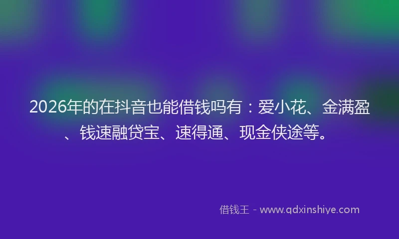 2026年的在抖音也能借钱吗有：爱小花、金满盈、钱速融贷宝、速得通、现金侠途等。