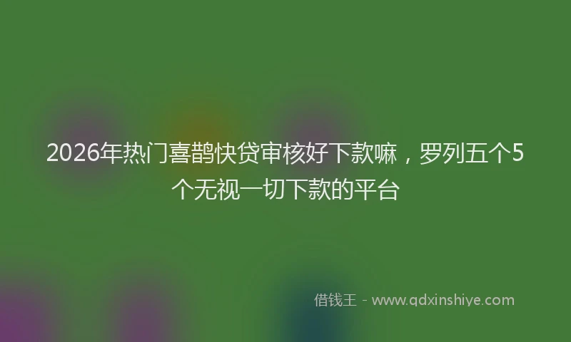 2026年热门喜鹊快贷审核好下款嘛，罗列五个5个无视一切下款的平台
