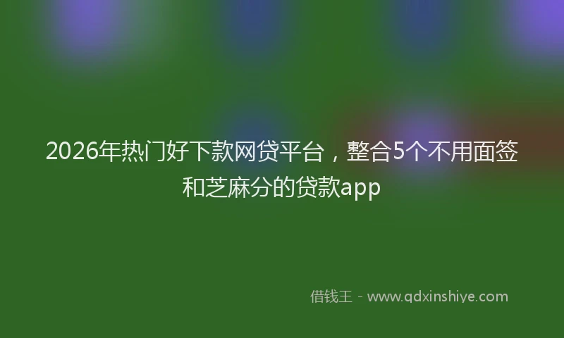 2026年热门好下款网贷平台，整合5个不用面签和芝麻分的贷款app