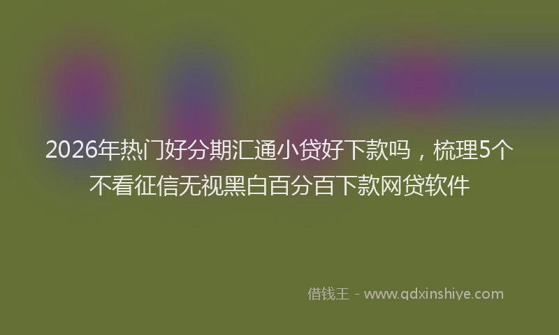 2026年热门好分期汇通小贷好下款吗，梳理5个不看征信无视黑白百分百下款网贷软件