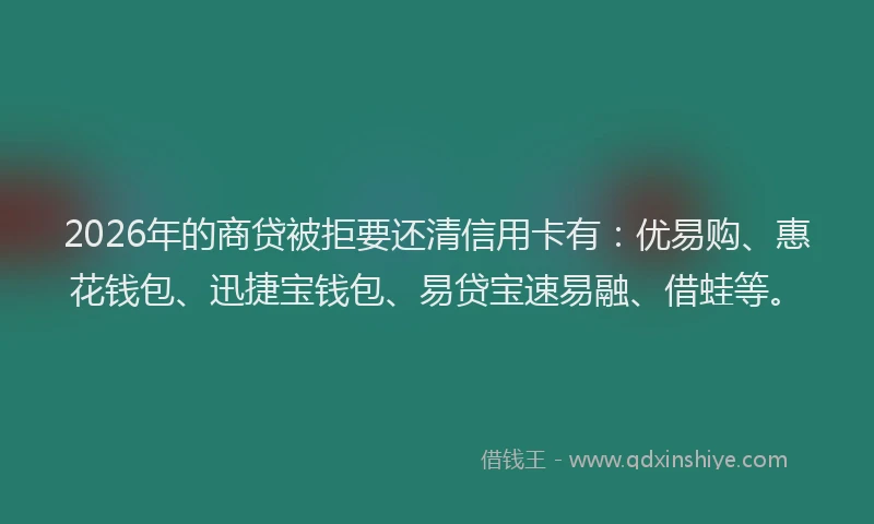 2026年的商贷被拒要还清信用卡有：优易购、惠花钱包、迅捷宝钱包、易贷宝速易融、借蛙等。