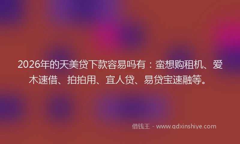 2026年的天美贷下款容易吗有：蛮想购租机、爱木速借、拍拍用、宜人贷、易贷宝速融等。