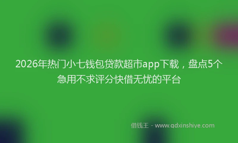 2026年热门小七钱包贷款超市app下载，盘点5个急用不求评分快借无忧的平台