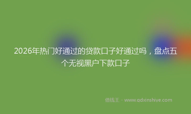 2026年热门好通过的贷款口子好通过吗，盘点五个无视黑户下款口子