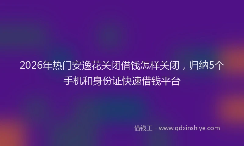 2026年热门安逸花关闭借钱怎样关闭，归纳5个手机和身份证快速借钱平台